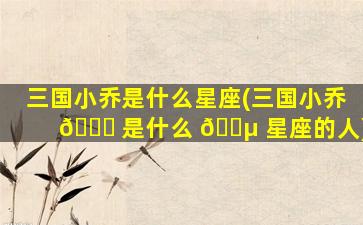 三国小乔是什么星座(三国小乔 🐞 是什么 🌵 星座的人)